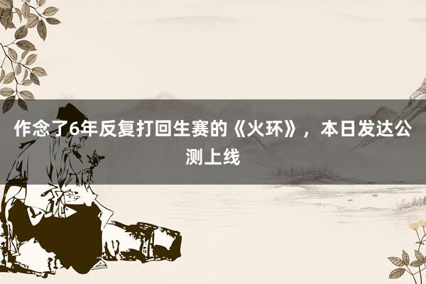 作念了6年反复打回生赛的《火环》，本日发达公测上线