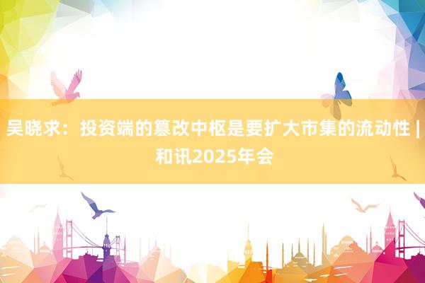 吴晓求：投资端的篡改中枢是要扩大市集的流动性 | 和讯2025年会